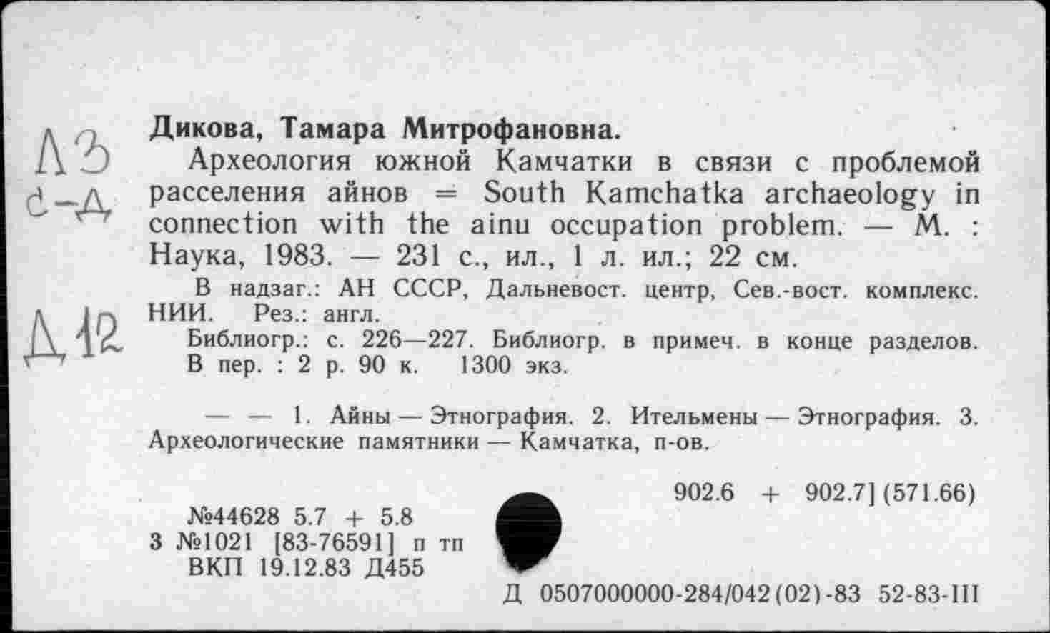 ﻿къ Є-А
Дикова, Тамара Митрофановна.
Археология южной Камчатки в связи с проблемой расселения айнов = South Kamchatka archaeology in connection with the ainu occupation problem. — M. : Наука, 1983. — 231 с., ил., 1 л. ил.; 22 см.
В надзаг.: АН СССР, Дальневост, центр, Сев.-вост, комплекс. НИИ. Рез.: англ.
Библиогр.: с. 226—227. Библиогр. в примем, в конце разделов.
В пер. : 2 р. 90 к. 1300 экз.
— — 1. Айны — Этнография. 2. Ительмены — Этнография. 3. Археологические памятники — Камчатка, п-ов.
№44628 5.7 + 5.8 3 №1021 [83-76591] п тп
ВКП 19.12.83 Д455
902.6 + 902.7](571.66)
Д 0507000000-284/042(021-83 52-83-1II